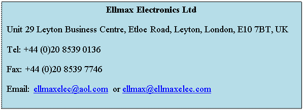 Text Box: Ellmax Electronics Ltd
Unit 29 Leyton Business Centre, Etloe Road, Leyton, London, E10 7BT, UK 
Tel: +44 (0)20 8539 0136 
Fax: +44 (0)20 8539 7746 
Email: ellmaxelec@aol.com or ellmax@ellmaxelec.com

